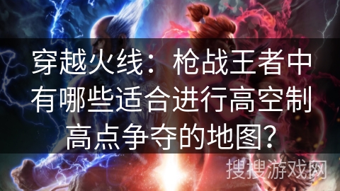 穿越火线：枪战王者中有哪些适合进行高空制高点争夺的地图？