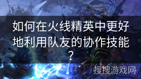 如何在火线精英中更好地利用队友的协作技能？