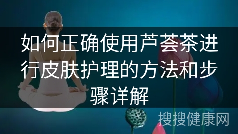 如何正确使用芦荟茶进行皮肤护理的方法和步骤详解