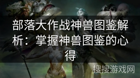 部落大作战神兽图鉴解析：掌握神兽图鉴的心得