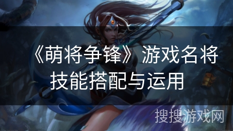 《萌将争锋》游戏名将技能搭配与运用 《萌将争锋》游戏名将技能搭配与运用
