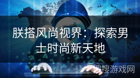 朕搭风尚视界:探索男士时尚新天地 朕搭风尚视界:探索男士时尚新天地