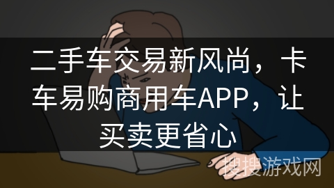 二手车交易新风尚,卡车易购商用车APP,让买卖更省心 二手车交易新风尚,卡车易购商用车APP,让买卖更省心