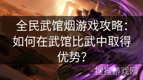 全民武馆烟游戏攻略:如何在武馆比武中取得优势? 全民武馆烟游戏攻略:如何在武馆比武中取得优势?