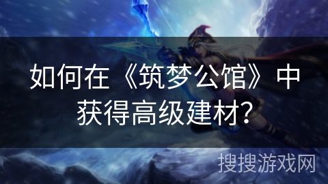 如何在《筑梦公馆》中获得高级建材? 如何在《筑梦公馆》中获得高级建材?
