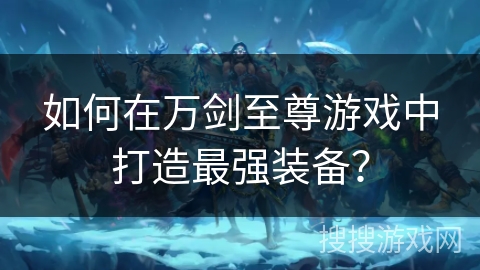 如何在万剑至尊游戏中打造最强装备? 如何在万剑至尊游戏中打造最强装备?