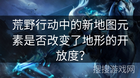 荒野行动中的新地图元素是否改变了地形的开放度?