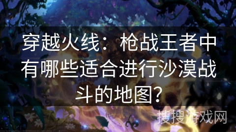 穿越火线:枪战王者中有哪些适合进行沙漠战斗的地图?