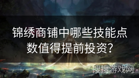 锦绣商铺中哪些技能点数值得提前投资?