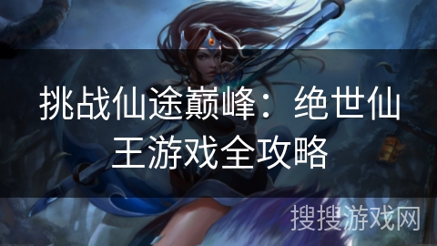 挑战仙途巅峰:绝世仙王游戏全攻略 挑战仙途巅峰:绝世仙王游戏全攻略