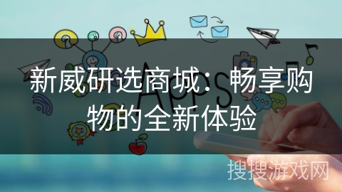 新威研选商城:畅享购物的全新体验 新威研选商城:畅享购物的全新体验