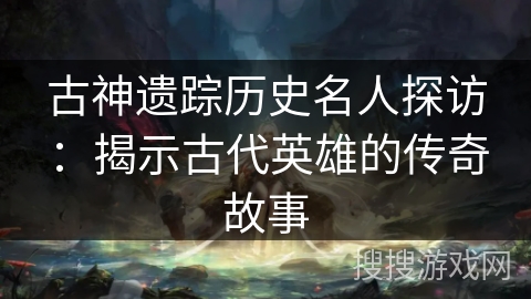 古神遗踪历史名人探访:揭示古代英雄的传奇故事 古神遗踪历史名人探访:揭示古代英雄的传奇故事