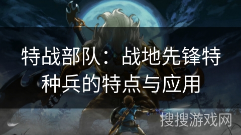 特战部队：战地先锋特种兵的特点与应用