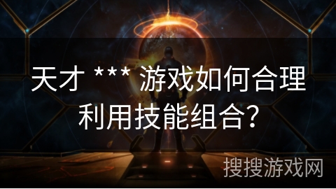 天才 *** 游戏如何合理利用技能组合？