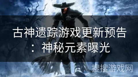 古神遗踪游戏更新预告:神秘元素曝光 古神遗踪游戏更新预告:神秘元素曝光