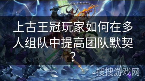 上古王冠玩家如何在多人组队中提高团队默契? 上古王冠玩家如何在多人组队中提高团队默契?