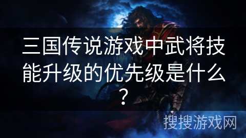 三国传说游戏中武将技能升级的优先级是什么? 三国传说游戏中武将技能升级的优先级是什么?