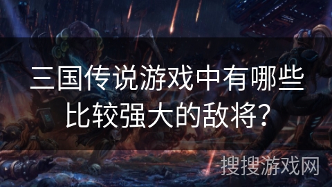 三国传说游戏中有哪些比较强大的敌将? 三国传说游戏中有哪些比较强大的敌将?
