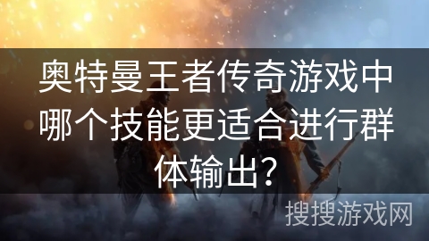 奥特曼王者传奇游戏中哪个技能更适合进行群体输出? 奥特曼王者传奇游戏中哪个技能更适合进行群体输出?