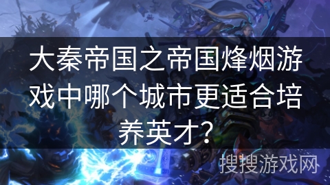 大秦帝国之帝国烽烟游戏中哪个城市更适合培养英才? 大秦帝国之帝国烽烟游戏中哪个城市更适合培养英才?