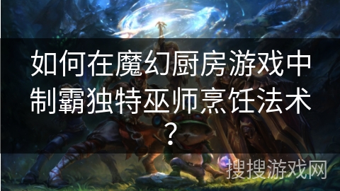如何在魔幻厨房游戏中制霸独特巫师烹饪法术? 如何在魔幻厨房游戏中制霸独特巫师烹饪法术?