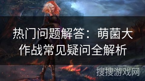 热门问题解答：萌菌大作战常见疑问全解析
