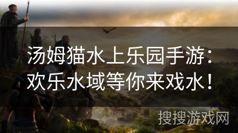 汤姆猫水上乐园手游：欢乐水域等你来戏水！