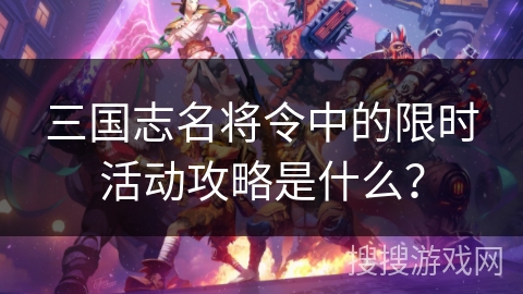 三国志名将令中的限时活动攻略是什么？