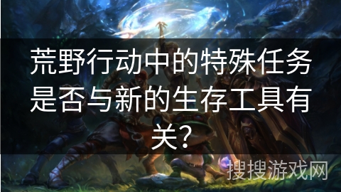 荒野行动中的特殊任务是否与新的生存工具有关？