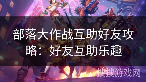 部落大作战互助好友攻略：好友互助乐趣