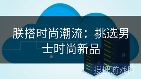 朕搭时尚潮流:挑选男士时尚新品 朕搭时尚潮流:挑选男士时尚新品