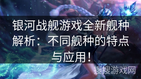 银河战舰游戏全新舰种解析:不同舰种的特点与应用! 银河战舰游戏全新舰种解析:不同舰种的特点与应用!