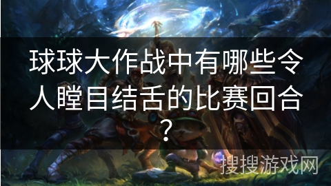 球球大作战中有哪些令人瞠目结舌的比赛回合？