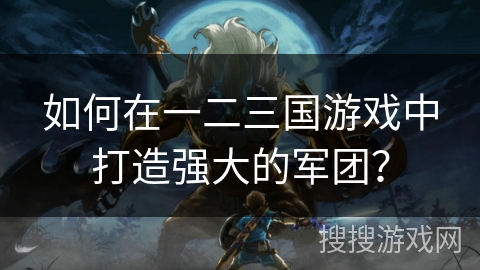 如何在一二三国游戏中打造强大的军团？