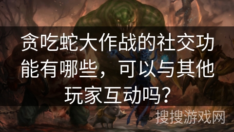 贪吃蛇大作战的社交功能有哪些，可以与其他玩家互动吗？