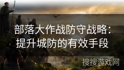 部落大作战防守战略：提升城防的有效手段