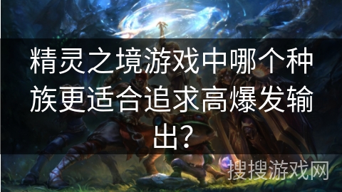 精灵之境游戏中哪个种族更适合追求高爆发输出? 精灵之境游戏中哪个种族更适合追求高爆发输出?