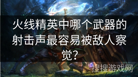 火线精英中哪个武器的射击声最容易被敌人察觉?