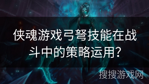 侠魂游戏弓弩技能在战斗中的策略运用？