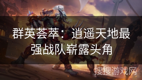 群英荟萃:逍遥天地最强战队崭露头角 群英荟萃:逍遥天地最强战队崭露头角
