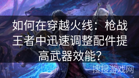 如何在穿越火线：枪战王者中迅速调整配件提高武器效能？
