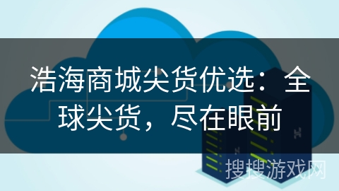 浩海商城尖货优选:全球尖货,尽在眼前 浩海商城尖货优选:全球尖货,尽在眼前