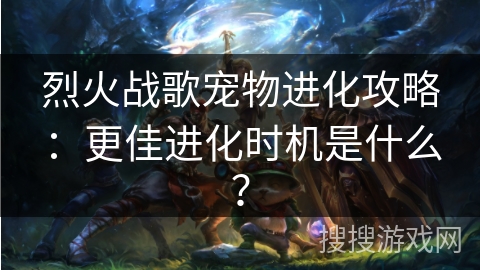 烈火战歌宠物进化攻略:更佳进化时机是什么?