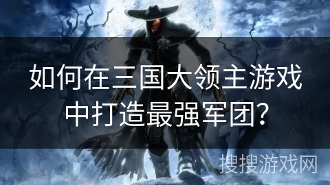 如何在三国大领主游戏中打造最强军团? 如何在三国大领主游戏中打造最强军团?