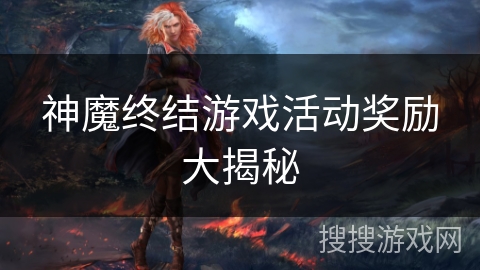 神魔终结游戏活动奖励大揭秘 神魔终结游戏活动奖励大揭秘