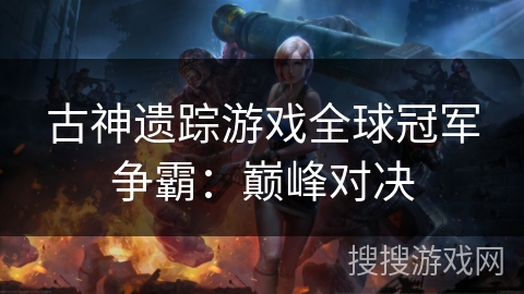 古神遗踪游戏全球冠军争霸:巅峰对决 古神遗踪游戏全球冠军争霸:巅峰对决
