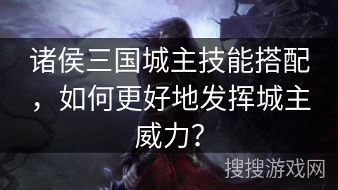诸侯三国城主技能搭配，如何更好地发挥城主威力？