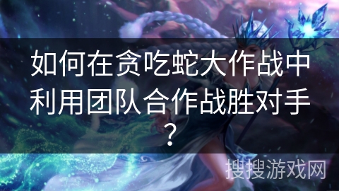 如何在贪吃蛇大作战中利用团队合作战胜对手? 如何在贪吃蛇大作战中利用团队合作战胜对手?