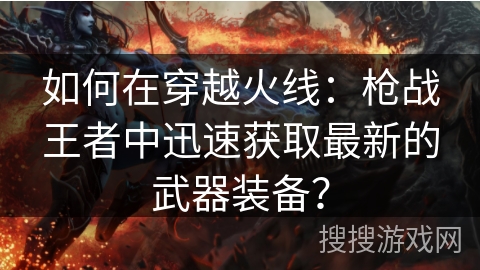 如何在穿越火线:枪战王者中迅速获取最新的武器装备? 如何在穿越火线:枪战王者中迅速获取最新的武器装备?