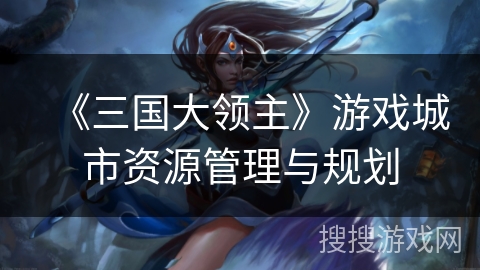 《三国大领主》游戏城市资源管理与规划 《三国大领主》游戏城市资源管理与规划
